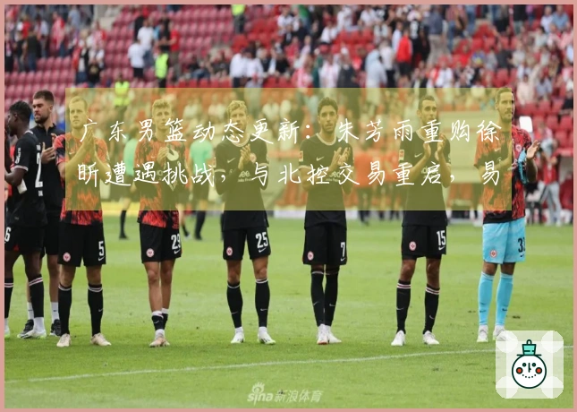 广东男篮动态更新：朱芳雨重购徐昕遭遇挑战，与北控交易重启，易建联近期现身，潜力新星有意转会发展