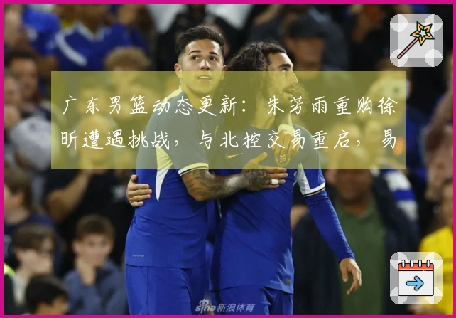 广东男篮动态更新:朱芳雨重购徐昕遭遇挑战,与北控交易重启,易建联近期现身,潜力新星有意转会发展